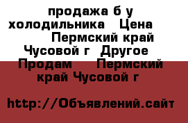 продажа б/у холодильника › Цена ­ 5 000 - Пермский край, Чусовой г. Другое » Продам   . Пермский край,Чусовой г.